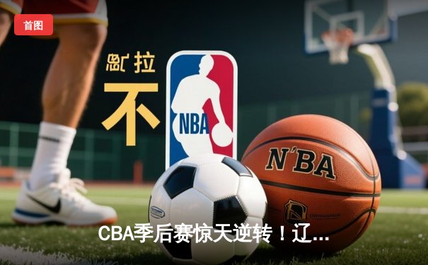 CBA季后赛惊天逆转！辽宁本钢加时险胜广东东莞大益，赵继伟砍下33+8+5