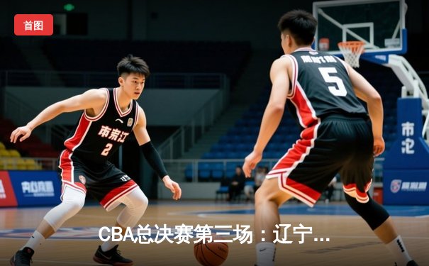 CBA总决赛第三场：辽宁本钢逆转广东宏远夺得赛点