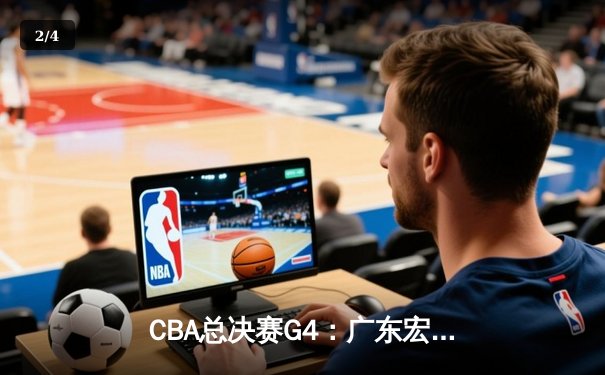CBA总决赛G4：广东宏远逆转取胜，胡明轩狂砍38分率队扳平总比分 - 2