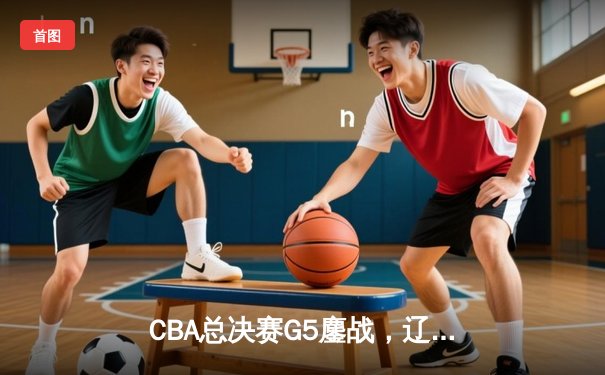 CBA总决赛G5鏖战，辽宁男篮加时险胜广东，卫冕冠军成功夺冠