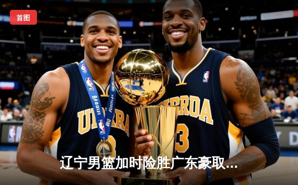 辽宁男篮加时险胜广东豪取九连胜 赵继伟关键三分锁定胜局