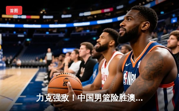 力克强敌！中国男篮险胜澳大利亚，周琦独揽28分率队晋级亚洲杯四强