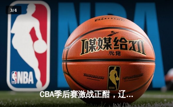 CBA季后赛激战正酣，辽宁本钢客场逆转广东宏远挺进总决赛 - 3