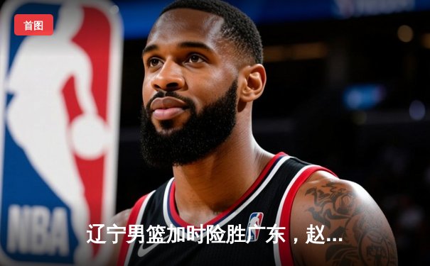 辽宁男篮加时险胜广东，赵继伟33分导演惊天逆转