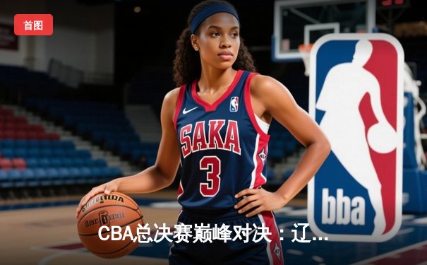 CBA总决赛巅峰对决：辽宁本钢力克广东东莞大益，赵继伟荣膺FMVP