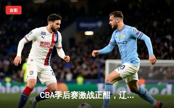 CBA季后赛激战正酣，辽宁本钢加时险胜广东东莞大益总分2-1领先