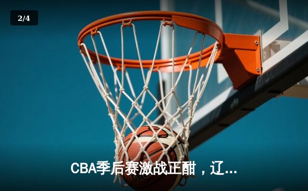 CBA季后赛激战正酣，辽宁本钢加时险胜广东东莞大益总分2-1领先 - 2