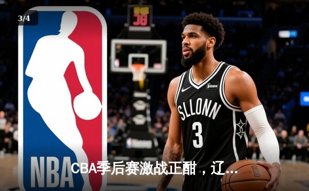 CBA季后赛激战正酣，辽宁本钢加时险胜广东东莞大益总分2-1领先 - 3