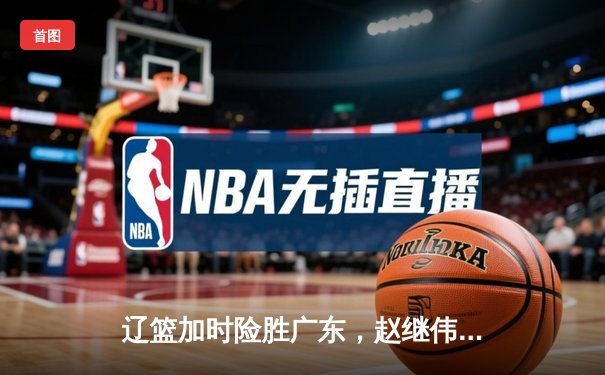 辽篮加时险胜广东，赵继伟33分导演惊天逆转