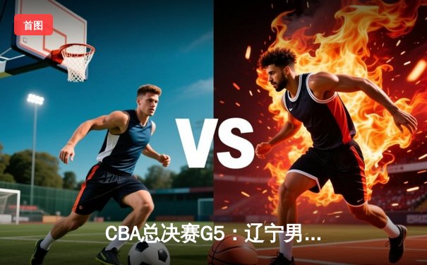 CBA总决赛G5：辽宁男篮加时险胜广东，总比分3-2夺赛点