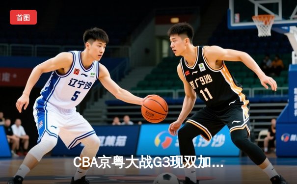 CBA京粤大战G3现双加时史诗对决 广东宏远1分险胜北京首钢晋级四强