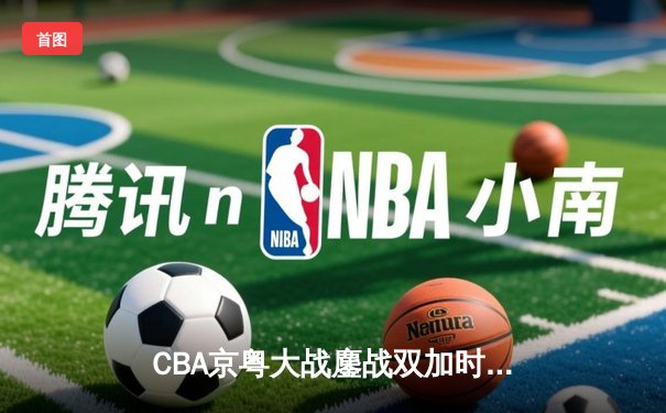 CBA京粤大战鏖战双加时 广东男篮128-124险胜北京首钢
