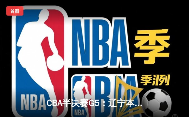 CBA半决赛G5：辽宁本钢加时逆转广东宏远，赵继伟35分率队挺进总决赛