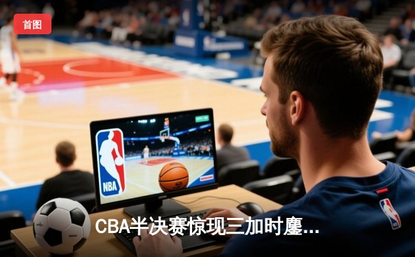 CBA半决赛惊现三加时鏖战，辽宁本钢逆转广东宏远夺赛点