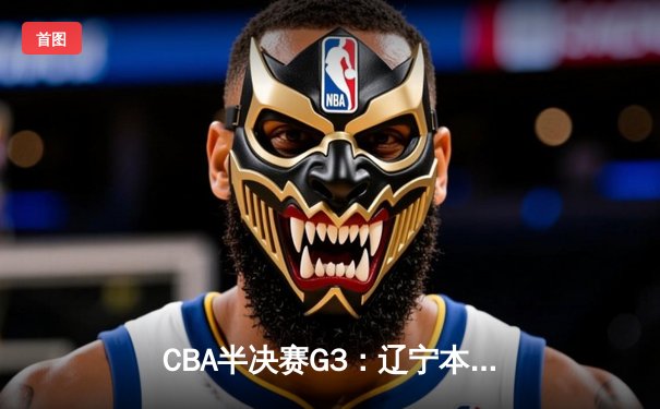 CBA半决赛G3：辽宁本钢加时逆转广东宏远，赵继伟砍35+9率队夺赛点