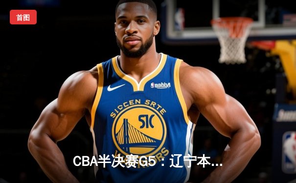 CBA半决赛G5：辽宁本钢加时逆转广东宏远，张镇麟34分创生涯新高