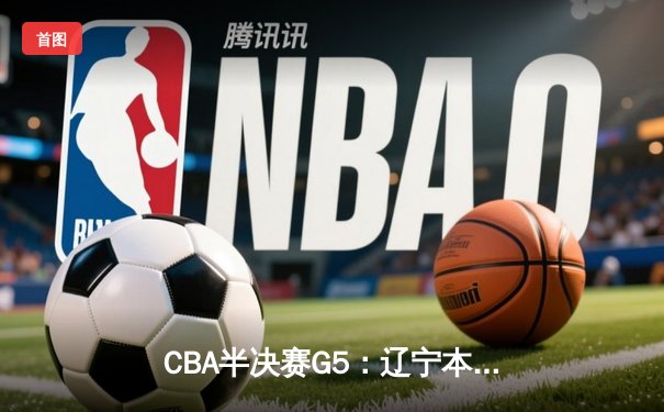 CBA半决赛G5：辽宁本钢加时逆转广东宏远，张镇麟26分率队挺进总决赛