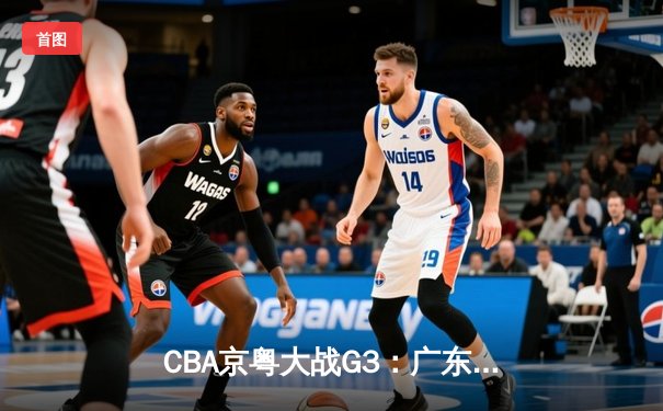 CBA京粤大战G3：广东宏远加时险胜北京首钢，周琦35+18统治内线