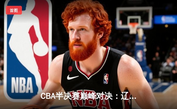 CBA半决赛巅峰对决：辽宁本钢加时险胜广东宏远，赵继伟砍35分创生涯新高
