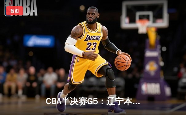 CBA半决赛G5：辽宁本钢加时逆转广东宏远，张镇麟26分率队挺进总决赛