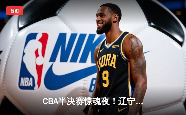 CBA半决赛惊魂夜！辽宁本钢加时逆转广东宏远，张镇麟35分创生涯新高