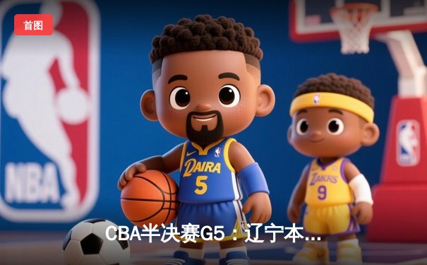 CBA半决赛G5：辽宁本钢加时逆转广东宏远，赵继伟33分率队挺进总决赛