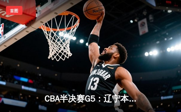 CBA半决赛G5：辽宁本钢加时逆转广东宏远，赵继伟33分率队挺进总决赛
